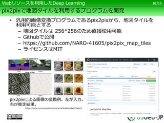 /16
pix2pixで地図タイルを利用するプログラムを開発
10Webリソースを利用したDeep Learning
pix2pixによる画像の変換例。左が入力。
右が推定結果。
https://qiita.com/octpath/items/acaf5b4dbcb4e105a8d3
• 汎用的画像変換プログラムであるpix2pixから、地図タイルを
利用可能とする
– 地図タイルは 256*256のため直接使用可能
– Githubで公開
– https://github.com/NARO-41605/pix2pix_map_tiles
– ライセンスはMIT
 