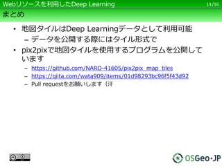 /16
まとめ
• 地図タイルはDeep Learningデータとして利用可能
– データを公開する際にはタイル形式で
• pix2pixで地図タイルを使用するプログラムを公開して
います
– https://github.com/NARO-41605/pix2pix_map_tiles
– https://qiita.com/wata909/items/01d98293bc96f5f43d92
– Pull requestをお願いします（汗
• ライセンスにはご注意を！！
– Google等の地図・衛星画像サービスは「非商用」の
みです
– 「見られる」と「使える」は違います。代理店に相
談してから使いましょう
13Webリソースを利用したDeep Learning
 