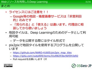 /16
まとめ
• ライセンスにはご注意を！！
– Google等の地図・衛星画像サービスは「非営利目
的」のみです
– 「見られる」と「使える」は違います。代理店に相
談してから使いましょう
• 地図タイルは、Deep Learningのためのデータとして利
用可能
– データを公開する際にはタイル形式で
• pix2pixで地図タイルを使用するプログラムを公開して
います
– https://github.com/NARO-41605/pix2pix_map_tiles
– https://qiita.com/wata909/items/01d98293bc96f5f43d92
– Pull requestをお願いします（汗
15Webリソースを利用したDeep Learning
 