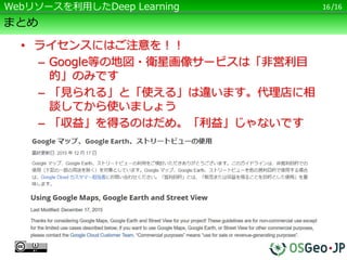 /16
まとめ
• ライセンスにはご注意を！！
– Google等の地図・衛星画像サービスは「非営利目
的」のみです
– 「見られる」と「使える」は違います。代理店に相
談してから使いましょう
– 「収益」を得るのはだめ。「利益」じゃないです
16Webリソースを利用したDeep Learning
 