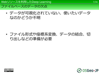 /16
ファイルベースのデータの欠点
• データが可視化されていない、使いたいデータ
なのかどうか不明
• ファイル形式や座標系変換、データの結合、切
り出しなどの準備が必要
7Webリソースを利用したDeep Learning
 
