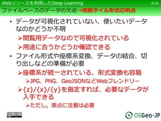/16
ファイルベースのデータの欠点→地図タイル形式の利点
• データが可視化されていない、使いたいデータ
なのかどうか不明
閲覧用データなので可視化されている
用途に合うかどうか確認できる
• ファイル形式や座標系変換、データの結合、切
り出しなどの準備が必要
座標系が統一されている、形式変換も容易
JPG、PNG、GeoJSONなどWebフレンドリー
{z}/{x}/{y}を指定すれば、必要なデータが
入手できる
ただし，原点に注意は必要
8Webリソースを利用したDeep Learning
 