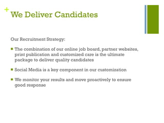 We Deliver Candidates Our Recruitment Strategy: The combination of our online job board, partner websites, print publication and customized care is the ultimate package to deliver quality candidates Social Media is a key component in our customization We monitor your results and move proactively to ensure good response 