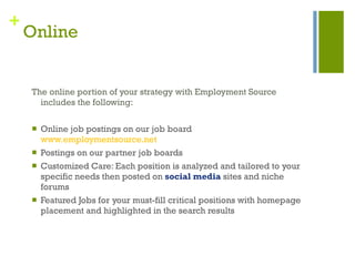 Online The online portion of your strategy with Employment Source includes the following: Online job postings on our job board  www.employmentsource.net Postings on our partner job boards  Customized Care: Each position is analyzed and tailored to your specific needs then posted on  social media   sites and niche forums Featured Jobs for your must-fill critical positions with homepage placement and highlighted in the search results 