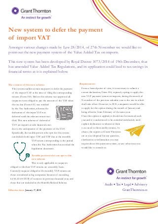 New system to defer the payment
of import VAT
Amongst various changes made by Law 28/2014, of 27th November we would like to
point out the new payment system of the Value Added Tax on imports.
This new system has been developed by Royal Decree 1073/2014 of 19th December, that
has amended Value Added Tax Regulations, and its application could lead to tax savings in
financial terms as it is explained below.
The content of this new scheme
This system enables certain taxpayers to defer the payment
of the import VAT at the time of filing the corresponding
returns (Form 303). Before this scheme was approved all
taxpayers were obliged to pay the amount of the VAT when
the tax due (Form 031) was notified
by the Tax Authorities, whereas the
deduction of this input VAT was
deferred until the relevant return was
filed. This new scheme of deferral of
VAT on imports avoids financial costs
due to the anticipacion of the payment of the VAT.
Specifically, the taxable person who opts for this system
can include both input VAT and VAT due at the monthly
VAT return corresponding to the period
when the Tax Authorities has notified the
liquidation document.
Taxable persons who can opt to this
new scheme
This is only applicable to taxpayers
obliged to file their VAT returns on a monthly basis.
Currently taxpayer obliged to file monthly VAT returns are
those considered as big companies because of exceeding
6,010,121.04 EUR of turnover in previous financial year, and
those that are included in the Monthly Refund Scheme.
Effective date: January 1st
, 2015
Requirements
From a formal point of view, it is necessary to submit a
census declaration, Form 036, expressly opting to apply this
new VAT payment system on imports, during the month of
November of the previous calendar year to the one in which
shall take effect. However, in 2015, companies would be able
to apply for this option during the month of January and
being effective from February of the same year.
Once this option is applied, it should not be renewed each
year and it is understood to be extended indefinitely until
explicit declination or whenever there
is no need to file monthly returns. As
always, the experts at Grant Thornton
are at your disposal for any question,
clarification or information you may
require about this payment system, or any other issue you
would like to consult us.
GrantThornton.es
Audit • ·······Tax • Legal • Advisory
 