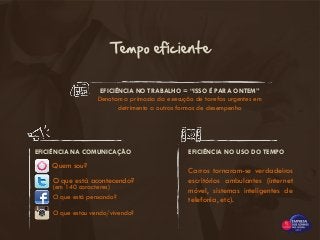 EFICIÊNCIA NO TRABALHO = “ISSO É PARA ONTEM”
Denotam a primazia da execução de tarefas urgentes em
detrimento a outras formas de desempenho
Tempo eficiente
EFICIÊNCIA NA COMUNICAÇÃO EFICIÊNCIA NO USO DO TEMPO
Carros tornaram-se verdadeiros
escritórios ambulantes (internet
móvel, sistemas inteligentes de
telefonia, etc).
Quem sou?
O que está acontecendo?
(em 140 caracteres)
O que está pensando?
O que estou vendo/vivendo?
 