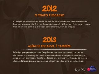 O tempo parece escorrer entre os dedos: as escolhas e os investimentos de
hoje representam, de fato, os frutos de amanhã. Além disso falta tempo para
trabalhar com calma, para ficar com a família, com os amigos.
O TEMPO É ESCASSO
2012
ALÉM DE ESCASSO, É TAMBÉM:
Algo a ser dominado. Existe o desejo de acelerar o tempo, de serem
donos do tempo, para que possam atingir rapidamente seus objetivos.
Inimigo que pressiona com frequência. Há forte sentimento de medo
de perder o presente, de perder oportunidades e desperdiçar o tempo.
2013
 