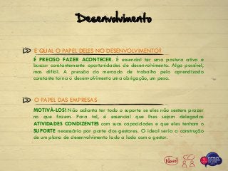 É PRECISO FAZER ACONTECER. É essencial ter uma postura ativa e
buscar constantemente oportunidades de desenvolvimento. Algo possível,
mas difícil. A pressão do mercado de trabalho pelo aprendizado
constante torna o desenvolvimento uma obrigação, um peso.
E QUAL O PAPEL DELES NO DESENVOLVIMENTO?
MOTIVÁ-LOS! Não adianta ter todo o suporte se eles não sentem prazer
no que fazem. Para tal, é essencial que lhes sejam delegadas
ATIVIDADES CONDIZENTES com suas capacidades e que eles tenham o
SUPORTE necessário por parte dos gestores. O ideal seria a construção
de um plano de desenvolvimento lado a lado com o gestor.
O PAPEL DAS EMPRESAS
Desenvolvimento
 