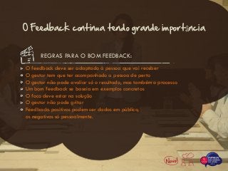 O feedback deve ser adaptado à pessoa que vai receber
O gestor tem que ter acompanhado a pessoa de perto
O gestor não pode avaliar só o resultado, mas também o processo
Um bom feedback se baseia em exemplos concretos
O foco deve estar na solução
O gestor não pode gritar
Feedbacks positivos podem ser dados em público,
os negativos só pessoalmente.
REGRAS PARA O BOM FEEDBACK:
O Feedback continua tendo grande importância
 