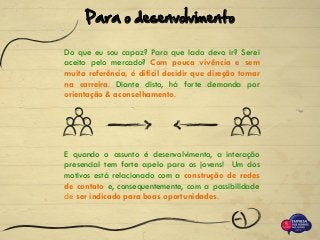Do que eu sou capaz? Para que lado devo ir? Serei
aceito pelo mercado? Com pouca vivência e sem
muita referência, é difícil decidir que direção tomar
na carreira. Diante disto, há forte demanda por
orientação & aconselhamento.
E quando o assunto é desenvolvimento, a interação
presencial tem forte apelo para os jovens! Um dos
motivos está relacionado com a construção de redes
de contato e, consequentemente, com a possibilidade
de ser indicado para boas oportunidades.
Para o desenvolvimento
 