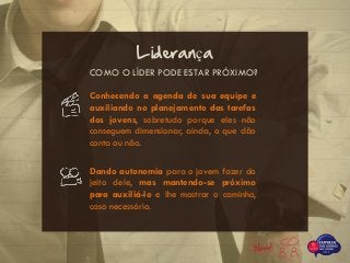 COMO O LÍDER PODE ESTAR PRÓXIMO?
Liderança
Conhecendo a agenda de sua equipe e
auxiliando no planejamento das tarefas
dos jovens, sobretudo porque eles não
conseguem dimensionar, ainda, o que dão
conta ou não.
Dando autonomia para o jovem fazer do
jeito dele, mas mantendo-se próximo
para auxiliá-lo e lhe mostrar o caminho,
caso necessário.
 