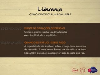 DIANTE DE SITUAÇÕES DE PRESSÃO
COMO IDENTIFICAR UM BOM LÍDER?
Liderança
Um bom gestor resolve as dificuldades
com simplicidade e equilíbrio.
QUANDO ELE EXPLICA SOBRE ALGO
A capacidade de explicar sobre o negócio e sua área
de atuação é uma outra forma de identificar o bom
líder. Além de saber explicar, ter paixão pelo que faz.
 