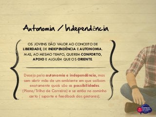 OS JOVENS DÃO VALOR AO CONCEITO DE
LIBERDADE, DE INDEPENDÊNCIA E AUTONOMIA.
MAS, AO MESMO TEMPO, QUEREM CONFORTO,
APOIO E ALGUÉM QUE OS ORIENTE.
Autonomia / Independência
Desejo pela autonomia e independência, mas
sem abrir mão de um ambiente em que saibam
exatamente quais são as possibilidades
(Plano/Trilha de Carreira) e se estão no caminho
certo ( suporte e feedback dos gestores).
 