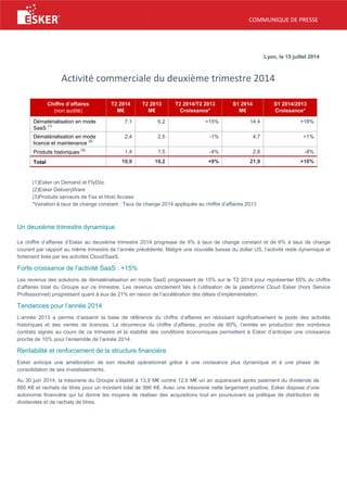 COMMUNIQUE DE PRESSE
Lyon, le 15 juillet 2014
Activité commerciale du deuxième trimestre 2014
Chiffre d’affaires
(non audité)
T2 2014
M€
T2 2013
M€
T2 2014/T2 2013
Croissance*
S1 2014
M€
S1 2014/2013
Croissance*
Dématérialisation en mode
SaaS
(1)
7,1 6,2 +15% 14,4 +18%
Dématérialisation en mode
licence et maintenance
(2)
2,4 2,5 -1% 4,7 +1%
Produits historiques
(3)
1,4 1,5 -4% 2,8 -8%
Total 10,9 10,2 +9% 21,9 +10%
(1)Esker on Demand et FlyDoc
(2)Esker DeliveryWare
(3)Produits serveurs de Fax et Host Access
*Variation à taux de change constant : Taux de change 2014 appliqués au chiffre d’affaires 2013
Un deuxième trimestre dynamique
Le chiffre d’affaires d’Esker au deuxième trimestre 2014 progresse de 9% à taux de change constant et de 6% à taux de change
courant par rapport au même trimestre de l’année précédente. Malgré une nouvelle baisse du dollar US, l’activité reste dynamique et
fortement tirée par les activités Cloud/SaaS.
Forte croissance de l’activité SaaS : +15%
Les revenus des solutions de dématérialisation en mode SaaS progressent de 15% sur le T2 2014 pour représenter 65% du chiffre
d’affaires total du Groupe sur ce trimestre. Les revenus strictement liés à l’utilisation de la plateforme Cloud Esker (hors Service
Professionnel) progressent quant à eux de 21% en raison de l’accélération des délais d’implémentation.
Tendances pour l’année 2014
L’année 2013 a permis d’assainir la base de référence du chiffre d’affaires en réduisant significativement le poids des activités
historiques et des ventes de licences. La récurrence du chiffre d’affaires, proche de 80%, l’entrée en production des nombreux
contrats signés au cours de ce trimestre et la stabilité des conditions économiques permettent à Esker d’anticiper une croissance
proche de 10% pour l’ensemble de l’année 2014.
Rentabilité et renforcement de la structure financière
Esker anticipe une amélioration de son résultat opérationnel grâce à une croissance plus dynamique et à une phase de
consolidation de ses investissements.
Au 30 juin 2014, la trésorerie du Groupe s’établit à 13,9 M€ contre 12,6 M€ un an auparavant après paiement du dividende de
880 K€ et rachats de titres pour un montant total de 996 K€. Avec une trésorerie nette largement positive, Esker dispose d’une
autonomie financière qui lui donne les moyens de réaliser des acquisitions tout en poursuivant sa politique de distribution de
dividendes et de rachats de titres.
 