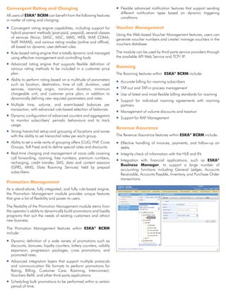 Convergent Rating and Charging                                       ƒƒFlexible advanced notification features that support sending
                                                                       different notification types based on dynamic triggering
All users of ESKA BCRM can benefit from the following features
                 ®
                                                                       conditions.
in matter of rating and charging:

ƒƒConvergent rating engine capabilities, including support for       Voucher Management
  hybrid payment methods (post-paid, prepaid), several classes       Using the Web-based Voucher Management features, users can
  of services (Voice, SMSC, MSC, MMS, WEB, WAP CDMA, ,               generate voucher numbers and create/ manage vouchers in the
  VoIP WiMAX), and various rating modes (online and offline),
      ,                                                              vouchers database.
  all based on dynamic user-defined rules.
ƒƒRule-based rating engine that is totally dynamic and managed       The module can be used by third-party service providers through
  using effective management and controlling tools.                  the available API Web Service and TCP/ IP .
ƒƒAdvanced rating engine that supports flexible definition of
  various rating methods to be included in a customer price          Roaming
  plan.                                                              The Roaming features within ESKA® BCRM include:
ƒƒAbility to perform rating based on a multitude of parameters
                                                                     ƒƒAccurate billing for roaming subscribers
  such as location, destination, time of call, duration, used
  services, roaming origin, minimum duration, minimum                ƒƒTAP-out and TAP-in process management
  chargeable unit, and customer price plan, in addition to           ƒƒ of latest and most flexible billing standards for roaming
                                                                       Use
  dynamically defining new required parameters and rates.
                                                                     ƒƒSupport for individual roaming agreements with roaming
ƒƒMultiple time, volume, and event-based balances per                  partners
  transaction, with advanced rule-based selection of balances.
                                                                     ƒƒManagement of volume discounts and taxation
ƒƒDynamic configuration of advanced counters and aggregators
                                                                     ƒƒSupport for RAP Management
  to monitor subscribers’ periodic behaviours and to track
  usage.
                                                                     Revenue Assurance
ƒƒStrong hierarchal setup and grouping of locations and zones
  with the ability to set hierarchal rates per each group.           The Revenue Assurance features within ESKA® BCRM include:
ƒƒAbility to set a wide verity of grouping offers (CUG, FNF, Cross   ƒƒEffective handling of invoices, payments, and follow-up on
  Groups, Toll Free) and to define special rates and discounts.        debts.
ƒƒReal-time charging and management of voice calls covering          ƒƒIntegrity check of information with the HLR and IN.
  call forwarding, roaming, free numbers, premium numbers,
                                                                     ƒƒIntegration with financial applications, such as ESKA®
  recharging, credit transfer, SMS, data and content sessions
                                                                       Business Manager, to support a large number of
  (GPRS, MMS, Data Roaming Services) held by prepaid
                                                                       accounting functions including General Ledger, Accounts
  subscribers.
                                                                       Receivable, Accounts Payable, Inventory, and Purchase Order
                                                                       transactions.
Promotion Management
As a stand-alone, fully integrated, and fully rule-based engine,
the Promotion Management module provides unique features
that give a lot of flexibility and power to users.

The flexibility of the Promotion Management module stems from
the operator’s ability to dynamically build promotions and loyalty
programs that suit the needs of existing customers and attract
new business.

The Promotion Management features within ESKA® BCRM
include:

ƒƒDynamic definition of a wide variety of promotions such as
  discounts, bonuses, loyalty counters, lottery counters, validity
  expansion, progression packages, cross promotions, and
  promoted rates.
ƒƒAdvanced integration layers that support multiple protocols
  and communication file formats to perform promotions for
  Rating, Billing, Customer Care, Roaming, Interconnect,
  Vouchers Refill, and other third-party applications.
ƒƒScheduling bulk promotions to be performed within a certain
  period of time.
 