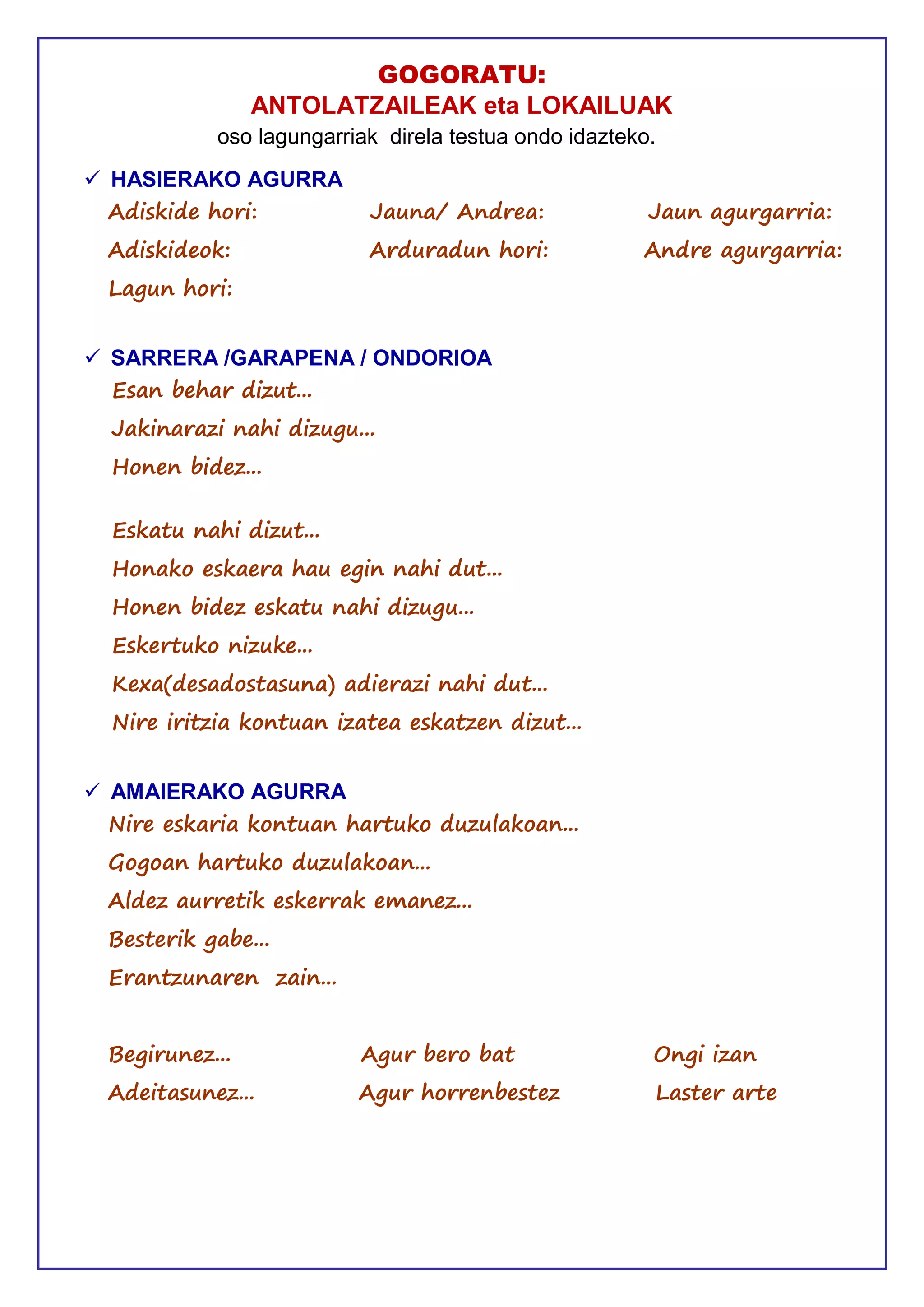 GOGORATU:
ANTOLATZAILEAK eta LOKAILUAK
oso lagungarriak direla testua ondo idazteko.
 HASIERAKO AGURRA
Adiskide hori: Jauna/ Andrea: Jaun agurgarria:
Adiskideok: Arduradun hori: Andre agurgarria:
Lagun hori:
 SARRERA /GARAPENA / ONDORIOA
Esan behar dizut...
Jakinarazi nahi dizugu...
Honen bidez...
Eskatu nahi dizut...
Honako eskaera hau egin nahi dut...
Honen bidez eskatu nahi dizugu...
Eskertuko nizuke...
Kexa(desadostasuna) adierazi nahi dut...
Nire iritzia kontuan izatea eskatzen dizut...
 AMAIERAKO AGURRA
Nire eskaria kontuan hartuko duzulakoan...
Gogoan hartuko duzulakoan...
Aldez aurretik eskerrak emanez...
Besterik gabe...
Erantzunaren zain...
Begirunez... Agur bero bat Ongi izan
Adeitasunez... Agur horrenbestez Laster arte
 