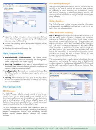 Provisioning Manager
                                                                            The	Provisioning	Manager	activates	services	automatically	and	
                                                                            securely	 in	 any	 kind	 of	 network	 (for	 example;	 HLR,	 switches,	
                                                                            IN	 platforms).	 It	 allows	 activating	 new	 subscriptions,	 adding	
                                                                            new	 services,	 modifying	 or	 deactivating	 existing	 services,	 and	
                                                                            delivering	service	information	to	the	right	network	elements	after	
                                                                            being	activated.

                                                                            Online Services
                                                                            The	 Online	 Services	 module	 retrieves	 subscriber	 information	
                                                                            and	responds	to	queries	by	connecting	online	in	real-time	to	any	
                                                                            switch	from	any	network	supplier.	

                                                                            GPRS Mediation Gateway
                                                                            ESKA® Bridge	is	typically	located	between	the	IP	infrastructure	
ƒƒSupport	for	multiple	filters,	converters,	and	dumpers	that	can	           and	 the	 billing	 system.	 It	 gathers,	 correlates,	 and	 transforms	
  run	on	the	same	cycle	if	necessary,	along	with	the	best	use	of	           data	 from	 a	 number	 of	 systems	 -	 GPRS	 active	 nodes,	 routers,	
  resources	using	multithreading.                                           Web	 servers,	 authentication	 servers,	 etc	 -	 and	 generates	 Event	
ƒƒEfficient	auto-cleaning	feature	that	deletes	temporary	files	to	          Records	per	session.	While	these	Event	Records	are	analogous	
  save	space.                                                               to	a	CDR	from	a	switched	services	network,	they	often	include	
ƒƒHandling	of	duplicate	and	missing	files.                                  more	parameters	to	determine	not	just	the	session’s	length	but	
                                                                            also	data	volumes,	peak	data	rates,	type	of	content,	and	other	
                                                                            factors	 that	 affect	 rates.	 To	 streamline	 their	 operations,	 service	
Main Functionalities                                                        providers	 can	 directly	 tie	 these	 mediation	 devices	 to	 other	
                                                                            business	applications	aside	from	billing.
ƒƒAdministration Functionalities:	 The	 system	 allows	
  for	 job	 scheduling,	 resource	 monitoring,	 file	 management,	          The	raw	transaction	data	is	transformed	via	policy-based	filtering,	
  system	configuration,	and	system	logging.	                                aggregation,	and	merging.	The	result	is	a	set	of	detail	records	
                                                                            similar	in	concept	to	the	telephony	industry’s	CDRs.	The	records	
ƒƒRecovery Processing:	In	the	event	of	a	system	failure,	the	
                                                                            can	be	easily	integrated	with	existing	Billing	and	Customer	Care	
  Recovery	Process	automatically	proceeds	with	completing	the	
                                                                            systems.
  previous	cycles	that	were	interrupted.		
ƒƒLog Separation:	Each	cycle	can	be	assigned	to	its	own	log	
  file.	Different	cycles	can	also	be	grouped	together	within	the	
  same	log	file.		
ƒƒTracing:	 Administrators	 can	 make	 sure	 all	 files	 have	 been	
  dumped	into	the	destination	database	by	catching	any	missing	
  and	uncompleted	files.


Main Components

CDR Manager
The	 CDR	 Manager	 collects	 network	 records	 of	 any	 format,	
converts	 them	 into	 an	 easy-to-read	 format	 required	 by	 the	
downstream	applications,	and	forwards	them	to	any	destination,	
such	 as	 a	 billing	 system,	 which	 requires	 reliability,	 speed	 and	
flexibility.	These	records	are	collected	from	network	elements	at	
                                                                                                                                                          IPR®	-2004/12/2958			ESK/WA/FL-10:016	Uen-Rev	A




regular	intervals	that	can	be	configured	by	the	user.	

The	 CDR	 Manager	 also	 supports	 other	 operations,	 such	 as	
controlling	 subscriber	 usage	 charges,	 managing	 and	 charging	
different	 content-based	 services,	 and	 maintaining	 reliable	
revenue	 sharing	 between	 telecom	 operators	 and	 content	
providers.	




        ESKADENIA	Software,	P.O.	Box:	1555	Amman	11821	Jordan,	Tel:		+962	6	5510717,	Fax:	+962	6	5510719,	E-mail:	contacts@eskadenia.com
 
