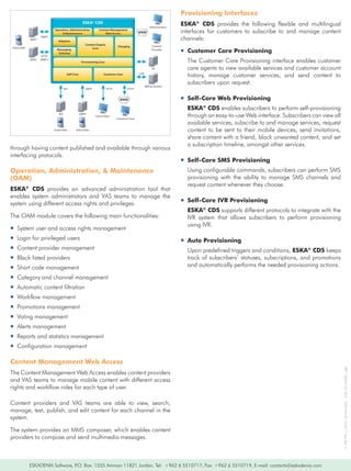 Provisioning Interfaces
                                                     ESKA® CDS                                                          ESKA® CDS	 provides	 the	 following	 flexible	 and	 multilingual	
                                                                                                        Administrator
                            Operation, Administration,
                                 & Maintenance
                                                                Content Management
                                                                    Web Access                 WWW                      interfaces	 for	 customers	 to	 subscribe	 to	 and	 manage	 content	
             SMSC
                    SMPP
                               Adaptors
                                                                                                                        channels:
                                                      Content Engine
                                                                                Charging                  Content
Subscriber                                                 Core
                              Messaging
                               Gateway
                                                                                                          Provider
                                                                                                                        ƒƒCustomer Care Provisioning
                     HTTP
             SMSC   (MM7)
                                                    Provisioning Core                                                     The	Customer	Care	Provisioning	interface	enables	customer	
                                                                                                          IN              care	agents	to	view	available	services	and	customer	account	
                                       Self Core                    Customer Care              CDR
                                                                                                                          history,	 manage	 customer	 services,	 and	 send	 content	 to	
                                                                                                     Billing System
                                                                                                                          subscribers	upon	request.
                                     API              SMPP              HTTP          HTTP


                                                                                 WWW                                    ƒƒSelf-Care Web Provisioning
                                                                                                                          ESKA® CDS	enables	subscribers	to	perform	self-provisioning	
                               IVR                 SMPP
                                                              Subscribers
                                                                               Customer Care
                                                                                                                          through	an	easy-to-use	Web	interface.	Subscribers	can	view	all	
                                                                                                                          available	services,	subscribe	to	and	manage	services,	request	
                            Subscriber        Subscriber                                                                  content	 to	 be	 sent	 to	 their	 mobile	 devices,	 send	 invitations,	
                                                                                                                          share	content	with	a	friend,	block	unwanted	content,	and	set	
                                                                                                                          a	subscription	timeline,	amongst	other	services.
through	having	content	published	and	available	through	various	
interfacing	protocols.
                                                                                                                        ƒƒSelf-Care SMS Provisioning
Operation, Administration, & Maintenance                                                                                  Using	configurable	commands,	subscribers	can	perform	SMS	
(OAM)                                                                                                                     provisioning	 with	 the	 ability	 to	 manage	 SMS	 channels	 and	
                                                                                                                          request	content	whenever	they	choose.
ESKA® CDS	 provides	 an	 advanced	 administration	 tool	 that	
enables	 system	 administrators	 and	 VAS	 teams	 to	 manage	 the	
                                                                                                                        ƒƒSelf-Care IVR Provisioning
system	using	different	access	rights	and	privileges.
                                                                                                                          ESKA® CDS	supports	different	protocols	to	integrate	with	the	
The	OAM	module	covers	the	following	main	functionalities:                                                                 IVR	 system	 that	 allows	 subscribers	 to	 perform	 provisioning	
                                                                                                                          using	IVR.
ƒƒSystem	user	and	access	rights	management
ƒƒLogin	for	privileged	users                                                                                            ƒƒAuto Provisioning
ƒƒContent	provider	management                                                                                             Upon	predefined	triggers	and	conditions,	ESKA® CDS	keeps	
ƒƒBlack	listed	providers                                                                                                  track	of	subscribers’	statuses,	subscriptions,	and	promotions	
ƒƒShort	code	management                                                                                                   and	automatically	performs	the	needed	provisioning	actions.

ƒƒCategory	and	channel	management	
ƒƒAutomatic	content	filtration
ƒƒWorkflow	management
ƒƒPromotions	management
ƒƒVoting	management		
ƒƒAlerts	management
ƒƒReports	and	statistics	management
ƒƒConfiguration	management

Content Management Web Access
                                                                                                                                                                                                    IPR®	-2004/12/1821			ESK/WA/FL-10:017	Uen-Rev	A




The	Content	Management	Web	Access	enables	content	providers	
and	VAS	teams	to	manage	mobile	content	with	different	access	
rights	and	workflow	roles	for	each	type	of	user.

Content	 providers	 and	 VAS	 teams	 are	 able	 to	 view,	 search,	
manage,	test,	publish,	and	edit	content	for	each	channel	in	the	
system.

The	system	provides	an	MMS	composer,	which	enables	content	
providers	to	compose	and	send	multimedia	messages.



             ESKADENIA	Software,	P.O.	Box:	1555	Amman	11821	Jordan,	Tel:		+962	6	5510717,	Fax:	+962	6	5510719,	E-mail:	contacts@eskadenia.com
 