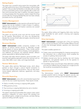 Rating Engine
The	system	has	a	powerful	rating	engine	that	manipulates	calls	
with	high	performance	due	to	the	strong	design	and	technology	
applied.	It	also	provides	the	flexibility	to	calculate	calls	according	
to	various	parameters	and	to	monitor	rejected	calls	in	order	to	fix	
them	and	re-process	them	later.	In	addition,	the	system	supports	
re-rating	processes	when	the	operator	needs	to	repeat	the	rating	
process	after	the	Charging	Detailed	Records	have	been	already	
processed	and	the	cost	calculated.

Invoice Management
ESKA®	Interconnect	provides	operators	with	periodic	financial	
invoices	 that	 can	 be	 modified	 in	 matter	 of	 layout.	 In	 addition,	
different	 types	 of	 discount	 and	 taxation	 scenarios	 are	 covered	
through	invoice	calculation.
                                                                             Alerts
Reconciliation                                                               The	 system	 allows	 setting	 and	 triggering	 alerts	 when	 reaching	
                                                                             preset	 thresholds	 for	 each	 carrier’s	 incoming	 and	 outgoing	
The	 system	 can	 reconcile	 carrier	 input	 with	 the	 invoices	 issued	
                                                                             traffic	volumes.
by	 the	 operator.	 Reconciliation	 can	 show	 any	 discrepancies	
between	the	invoices	of	both	sides	and	apply	a	record-by-record	
matching	if	required.                                                        Price List Loader
                                                                             ESKA®	 Interconnect is	 equipped	 with	 a	 Price	 List	 importing	
Revenue Sharing                                                              utility;	a	strong	and	dynamic	tool	that	handles	different	formats	
                                                                             of	 price	 lists	 exchanged	 between	 operators	 and	 interconnect	
ESKA® Interconnect	 enables	 companies	 involved	 in	 the	
                                                                             partners.
delivery	 of	 revenue	 sharing	 services	 to	 effectively	 manage	
all	 key	 aspects	 of	 revenue	 generation.	 These	 include	 partner	        The	system	enables	operators	to:
relationship	management,	service	charging,	invoice	generation,	
and	 settlement	 of	 revenues	 and	 expenses	 between	 different	            ƒƒCreate	custom	price	list	templates	for	mapping	received	price	
parties	responsible	for	delivering	these	services.                             lists	 information	 into	 a	 unified	 format,	 which	 simplifies	 the	
                                                                               process	of	updating	interconnect	tariffs;
The	system	also	helps	network	operators,	service	providers,	and	
financial	intermediaries	generate	income	from	services	such	as	              ƒƒValidate	 received	 price	 lists	 by	 checking	 new	 and	 missing	
voice,	SMS,	MMS,	music,	video,	and	image	downloads.                            destinations,	 and	 generate	 reports	 so	 for	 the	 operator	 to	
                                                                               decide	on	required	actions;
Partner Web Access                                                           ƒƒConsolidate	certain	price	list	types	where	destination	prefixes	
                                                                               and	costs	from	different	lists	are	merged	into	a	single	price	list	
The	 system	 offers	 real-time	 Web-based	 access,	 which	 allows	
                                                                               that	would	be	manipulated	by	the	operator.
partners	 to	 log-in	 through	 a	 secure	 Internet	 connection	 to	
check	sent/	received	calls	and	durations.	They	can	also	review	
invoice	 details,	 settlements,	 balances,	 agreements,	 and	 setup	         Administration
information.                                                                 The	 Administration	 module	 within	 ESKA®	 Interconnect
                                                                             provides	 powerful	 tools	 to	 manage	 the	 system’s	 security,	 user	
Powerful Reporting                                                           privileges,	transaction	auditing,	and	archived	reference	data.
ESKA® Interconnect	comes	with	a	set	of	standard	reports	that	
cater	for	the	main	market	requirements.	These	reports	include:

ƒƒDaily	or	monthly,	incoming	or	outgoing	traffic	graphs
                                                                                                                                                        IPR®	-2009/04/1819			ESK/WA/FL-10:019	Uen-Rev	A




ƒƒBilling	period	summary
ƒƒTop	incoming	or	outgoing	destinations	by	cost	or	duration
ƒƒIncoming	or	outgoing	ports	traffic
The	system’s	reporting	functionalities	also	support	custom	report	
generation,	 integration	 of	 custom	 reports	 with	 standard	 and	
user-defined	reports,	multiple	saving	formats,	and	data	filtering	
options	for	billing	and	traffic	reports.




        ESKADENIA	Software,	P.O.	Box:	1555	Amman	11821	Jordan,	Tel:		+962	6	5510717,	Fax:	+962	6	5510719,	E-mail:	contacts@eskadenia.com
 