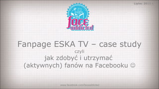 Fanpage ESKA TV – case study czyli jak zdobyć i utrzymać  (aktywnych) fanów na Facebooku   www.facebook.com/faceaddicted Lipiec 2011 r. 