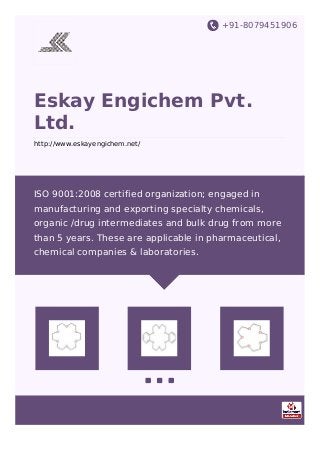 +91-8079451906
Eskay Engichem Pvt.
Ltd.
http://www.eskayengichem.net/
ISO 9001:2008 certified organization; engaged in
manufacturing and exporting specialty chemicals,
organic /drug intermediates and bulk drug from more
than 5 years. These are applicable in pharmaceutical,
chemical companies & laboratories.
 