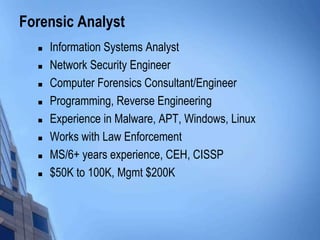 Forensic Analyst
 Information Systems Analyst
 Network Security Engineer
 Computer Forensics Consultant/Engineer
 Programming, Reverse Engineering
 Experience in Malware, APT, Windows, Linux
 Works with Law Enforcement
 MS/6+ years experience, CEH, CISSP
 $50K to 100K, Mgmt $200K
 