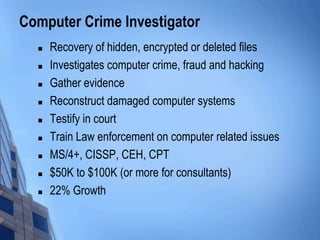 Computer Crime Investigator
 Recovery of hidden, encrypted or deleted files
 Investigates computer crime, fraud and hacking
 Gather evidence
 Reconstruct damaged computer systems
 Testify in court
 Train Law enforcement on computer related issues
 MS/4+, CISSP, CEH, CPT
 $50K to $100K (or more for consultants)
 22% Growth
 