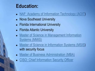 Education:
 NAF: Academy of Information Technology (AOIT)
 Nova Southeast University
 Florida International University
 Florida Atlantic University
 Master of Science in Management Information
Systems (MMIS)
 Master of Science in Information Systems (MSIS)
with security focus
 Master of Business Administration (MBA)
 CISO: Chief Information Security Officer
 