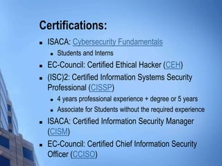 Certifications:
 ISACA: Cybersecurity Fundamentals
 Students and Interns
 EC-Council: Certified Ethical Hacker (CEH)
 (ISC)2: Certified Information Systems Security
Professional (CISSP)
 4 years professional experience + degree or 5 years
 Associate for Students without the required experience
 ISACA: Certified Information Security Manager
(CISM)
 EC-Council: Certified Chief Information Security
Officer (CCISO)
 