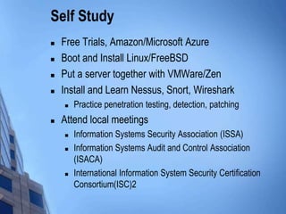 Self Study
 Free Trials, Amazon/Microsoft Azure
 Boot and Install Linux/FreeBSD
 Put a server together with VMWare/Zen
 Install and Learn Nessus, Snort, Wireshark
 Practice penetration testing, detection, patching
 Attend local meetings
 Information Systems Security Association (ISSA)
 Information Systems Audit and Control Association
(ISACA)
 International Information System Security Certification
Consortium(ISC)2
 