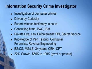 Information Security Crime Investigator
 Investigation of computer crimes
 Driven by Curiosity
 Expert witness testimony in court
 Consulting firms, PwC, IBM
 Private Eye, Law Enforcement: FBI, Secret Service
 Knowledge of Pen Testing, Computer
Forensics, Reverse Engineering
 BS:CS, MS:LE, 3+ years, CEH, CPT
 22% Growth, $50K to 100K (gvmt or private)
 
