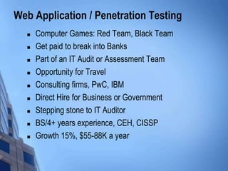 Web Application / Penetration Testing
 Computer Games: Red Team, Black Team
 Get paid to break into Banks
 Part of an IT Audit or Assessment Team
 Opportunity for Travel
 Consulting firms, PwC, IBM
 Direct Hire for Business or Government
 Stepping stone to IT Auditor
 BS/4+ years experience, CEH, CISSP
 Growth 15%, $55-88K a year
 