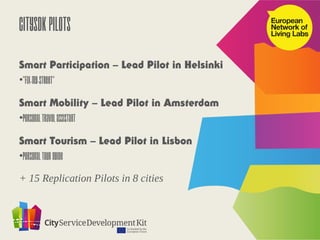 CitySDK Pilots
Smart Participation – Lead Pilot in Helsinki
•“Fix-my-street”

Smart Mobility – Lead Pilot in Amsterdam
•Personal Travel Assistant

Smart Tourism – Lead Pilot in Lisbon
•Personal Tour Guide

+ 15 Replication Pilots in 8 cities
 