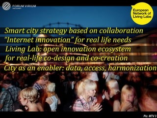 Smart city strategy based on collaboration
“Internet innovation” for real life needs
Living Lab: open innovation ecosystem
for real-life co-design and co-creation
City as an enabler: data, access, harmonization




                                           32
                 © Forum Virium Helsinki
                                                Pic: MTV 3
 