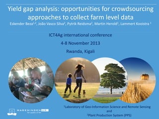 Yield gap analysis: opportunities for crowdsourcing
approaches to collect farm level data
Eskender Beza1,2, João Vasco Silva2, Pytrik Reidsma2, Martin Herold1, Lammert Kooistra 1

ICT4Ag international conference

4-8 November 2013
Rwanda, Kigali

1Laboratory

of Geo-Information Science and Remote Sensing
and
2Plant Production System (PPS)

 