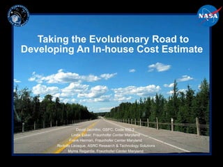 Taking the Evolutionary Road to Developing An In-house Cost Estimate  David Jacintho, GSFC, Code 450.3  Linda Esker, Fraunhofer Center Maryland Frank Herman, Fraunhofer Center Maryland Rodolfo Lavaque, ASRC Research & Technology Solutions Myrna Regardie, Fraunhofer Center Maryland 