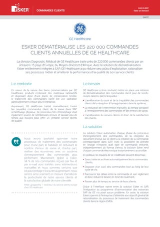 Cas client
Esker on Demand

commandes clients

Santé

Esker dématérialise les 220 000 commandes
clients annuelles de GE Healthcare
La division Diagnostic Médical de GE Healthcare traite près de 220 000 commandes clients par an
à travers 15 pays d’Europe, du Moyen-Orient et d’Afrique. Avec la solution de dématérialisation
Esker entièrement intégrée à SAP, GE Healthcare a pu réduire ses coûts d’exploitation, rationaliser
ses processus métier et améliorer la performance et la qualité de son service clients.

Le contexte

Le besoin

En raison de la nature des biens commercialisés par GE
Healthcare, produits contenant des matériaux radioactifs
et disposant donc d’une durée de conservation limitée,
le traitement des commandes client est une opération
particulièrement critique pour l’entreprise.

GE Healthcare a donc souhaité mettre en place une solution
de dématérialisation des commandes client pour de nombreuses raisons, parmi lesquelles :

Auparavant, GE Healthcare traitait manuellement toutes
les nouvelles commandes client, de la saisie dans SAP
à l’archivage physique. Ce processus très chronophage était
également source de nombreuses erreurs et laissait peu de
temps aux équipes pour offrir un véritable service clients
de qualité.

§  ’amélioration du suivi et de la traçabilité des commandes
L
clients de la réception à l’enregistrement dans le système,
§  a réduction de l’intervention manuelle, du temps consacré
L
à l’enregistrement des commandes et des erreurs de saisie,
§  ’amélioration du service clients et donc de la satisfaction
L
des clients.

La solution
Nous avons souhaité optimiser notre
processus de traitement des commandes
pour, d’une part, le fiabiliser en réduisant le
nombre d’erreur de saisie et, d’autre part,
réaliser des économies avec un système
d’enregistrement des commandes plus
performant. Maintenant, grâce à Esker,
34 % de nos commandes reçues par fax et
par e-mail sont traitées sans interventions
manuelles et nous sommes certains que
ce pourcentage n’ira qu’en augmentant : nous
serons ainsi vraiment en mesure d’améliorer
la productivité de notre service clients et
la satisfaction globale de notre clientèle.
Peter Langworthy — Directeur du service clients Europe
chez GE Healthcare

La solution Esker automatise chaque phase du processus
d’enregistrement des commandes, de la réception du
document envoyé par le client à la création de la commande
correspondante dans SAP. Avec la possibilité de prendre
en charge n’importe quel type de commande entrante,
indépendamment du format d’envoi, la solution Esker rend
chaque commande électronique instantanément accessible.
En pratique, les équipes de GE Healthcare peuvent désormais :
§ Saisir, traiter et archiver automatiquement leurs commandes
clients,
§  isposer d’un suivi des commandes tout au long de leur
D
cycle de vie,
§  accourcir les délais entre la commande et son règlement
R
et donc réduire le besoin en fond de roulement,
§  asser plus de temps au service de leurs clients.
P
Grâce à l’interface native entre la solution Esker et SAP,
l’intégration au programme d’harmonisation des instances
SAP de GE n’a posé aucun problème. En outre, la solution
Esker a permis à l’entreprise d’atteindre son objectif général de
rationalisation du processus de traitement des commandes
clients dans la région EMEA.

 