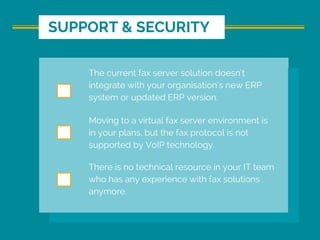 The current fax server solution doesn’t
integrate with your organisation’s new ERP
system or updated ERP version.
Moving to a virtual fax server environment is
in your plans, but the fax protocol is not
supported by VoIP technology.
There is no technical resource in your IT team
who has any experience with fax solutions
anymore.
SUPPORT & SECURITY
 
