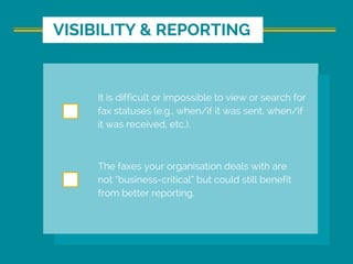 It is difficult or impossible to view or search for
fax statuses (e.g., when/if it was sent, when/if
it was received, etc.).
The faxes your organisation deals with are
not “business-critical” but could still benefit
from better reporting.
VISIBILITY & REPORTING
 
