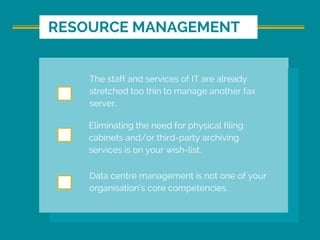 RESOURCE MANAGEMENT
The staff and services of IT are already
stretched too thin to manage another fax
server.
Eliminating the need for physical filing
cabinets and/or third-party archiving
services is on your wish-list.
Data centre management is not one of your
organisation’s core competencies.
 
