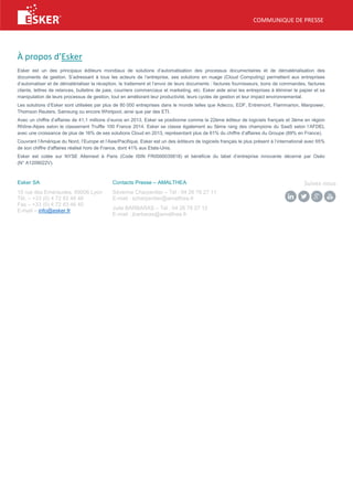 COMMUNIQUE DE PRESSE
À propos d’Esker
Esker est un des principaux éditeurs mondiaux de solutions d’automatisation des processus documentaires et de dématérialisation des
documents de gestion. S’adressant à tous les acteurs de l’entreprise, ses solutions en nuage (Cloud Computing) permettent aux entreprises
d’automatiser et de dématérialiser la réception, le traitement et l’envoi de leurs documents : factures fournisseurs, bons de commandes, factures
clients, lettres de relances, bulletins de paie, courriers commerciaux et marketing, etc. Esker aide ainsi les entreprises à éliminer le papier et sa
manipulation de leurs processus de gestion, tout en améliorant leur productivité, leurs cycles de gestion et leur impact environnemental.
Les solutions d’Esker sont utilisées par plus de 80 000 entreprises dans le monde telles que Adecco, EDF, Entremont, Flammarion, Manpower,
Thomson Reuters, Samsung ou encore Whirlpool, ainsi que par des ETI.
Avec un chiffre d’affaires de 41,1 millions d’euros en 2013, Esker se positionne comme le 22ème éditeur de logiciels français et 3ème en région
Rhône-Alpes selon le classement Truffle 100 France 2014. Esker se classe également au 5ème rang des champions du SaaS selon l’AFDEL
avec une croissance de plus de 16% de ses solutions Cloud en 2013, représentant plus de 61% du chiffre d’affaires du Groupe (89% en France).
Couvrant l’Amérique du Nord, l’Europe et l’Asie/Pacifique, Esker est un des éditeurs de logiciels français le plus présent à l’international avec 65%
de son chiffre d'affaires réalisé hors de France, dont 41% aux Etats-Unis.
Esker est cotée sur NYSE Alternext à Paris (Code ISIN FR0000035818) et bénéficie du label d’entreprise innovante décerné par Oséo
(N° A1209022V).
Esker SA
10 rue des Emeraudes, 69006 Lyon
Tél. – +33 (0) 4 72 83 46 46
Fax – +33 (0) 4 72 83 46 40
E-mail – info@esker.fr
Contacts Presse – AMALTHEA
Séverine Charpentier – Tel : 04 26 78 27 11
E-mail : scharpentier@amalthea.fr
Julie BARBARAS – Tel : 04 26 78 27 12
E-mail : jbarbaras@amalthea.fr
Suivez-nous
 