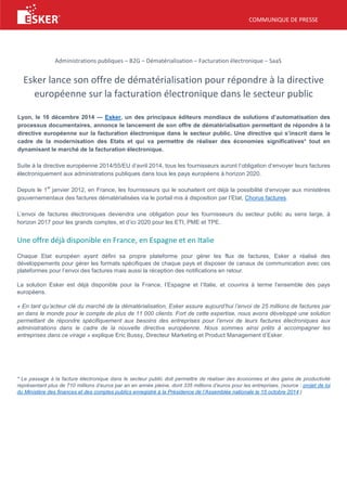 COMMUNIQUE DE PRESSE
Administrations publiques – B2G – Dématérialisation – Facturation électronique – SaaS
Esker lance son offre de dématérialisation pour répondre à la directive
européenne sur la facturation électronique dans le secteur public
Lyon, le 16 décembre 2014 — Esker, un des principaux éditeurs mondiaux de solutions d’automatisation des
processus documentaires, annonce le lancement de son offre de dématérialisation permettant de répondre à la
directive européenne sur la facturation électronique dans le secteur public. Une directive qui s’inscrit dans le
cadre de la modernisation des Etats et qui va permettre de réaliser des économies significatives* tout en
dynamisant le marché de la facturation électronique.
Suite à la directive européenne 2014/55/EU d’avril 2014, tous les fournisseurs auront l’obligation d’envoyer leurs factures
électroniquement aux administrations publiques dans tous les pays européens à horizon 2020.
Depuis le 1
er
janvier 2012, en France, les fournisseurs qui le souhaitent ont déjà la possibilité d’envoyer aux ministères
gouvernementaux des factures dématérialisées via le portail mis à disposition par l’Etat, Chorus factures.
L’envoi de factures électroniques deviendra une obligation pour les fournisseurs du secteur public au sens large, à
horizon 2017 pour les grands comptes, et d’ici 2020 pour les ETI, PME et TPE.
Une offre déjà disponible en France, en Espagne et en Italie
Chaque Etat européen ayant défini sa propre plateforme pour gérer les flux de factures, Esker a réalisé des
développements pour gérer les formats spécifiques de chaque pays et disposer de canaux de communication avec ces
plateformes pour l’envoi des factures mais aussi la réception des notifications en retour.
La solution Esker est déjà disponible pour la France, l’Espagne et l’Italie, et couvrira à terme l’ensemble des pays
européens.
« En tant qu’acteur clé du marché de la dématérialisation, Esker assure aujourd’hui l’envoi de 25 millions de factures par
an dans le monde pour le compte de plus de 11 000 clients. Fort de cette expertise, nous avons développé une solution
permettant de répondre spécifiquement aux besoins des entreprises pour l’envoi de leurs factures électroniques aux
administrations dans le cadre de la nouvelle directive européenne. Nous sommes ainsi prêts à accompagner les
entreprises dans ce virage » explique Eric Bussy, Directeur Marketing et Product Management d’Esker.
* Le passage à la facture électronique dans le secteur public doit permettre de réaliser des économies et des gains de productivité
représentant plus de 710 millions d’euros par an en année pleine, dont 335 millions d’euros pour les entreprises. (source : projet de loi
du Ministère des finances et des comptes publics enregistré à la Présidence de l’Assemblée nationale le 15 octobre 2014.)
 