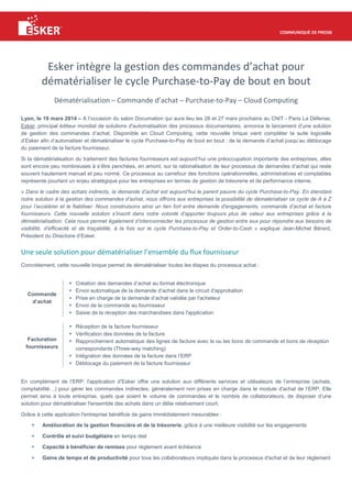 COMMUNIQUÉ DE PRESSE
Esker intègre la gestion des commandes d’achat pour
dématérialiser le cycle Purchase-to-Pay de bout en bout
Dématérialisation – Commande d’achat – Purchase-to-Pay – Cloud Computing
Lyon, le 19 mars 2014 – A l’occasion du salon Documation qui aura lieu les 26 et 27 mars prochains au CNIT - Paris La Défense,
Esker, principal éditeur mondial de solutions d'automatisation des processus documentaires, annonce le lancement d’une solution
de gestion des commandes d’achat. Disponible en Cloud Computing, cette nouvelle brique vient compléter la suite logicielle
d’Esker afin d’automatiser et dématérialiser le cycle Purchase-to-Pay de bout en bout : de la demande d’achat jusqu’au déblocage
du paiement de la facture fournisseur.
Si la dématérialisation du traitement des factures fournisseurs est aujourd’hui une préoccupation importante des entreprises, elles
sont encore peu nombreuses à s’être penchées, en amont, sur la rationalisation de leur processus de demandes d’achat qui reste
souvent hautement manuel et peu normé. Ce processus au carrefour des fonctions opérationnelles, administratives et comptables
représente pourtant un enjeu stratégique pour les entreprises en termes de gestion de trésorerie et de performance interne.
« Dans le cadre des achats indirects, la demande d’achat est aujourd’hui le parent pauvre du cycle Purchase-to-Pay. En étendant
notre solution à la gestion des commandes d’achat, nous offrons aux entreprises la possibilité de dématérialiser ce cycle de A à Z
pour l’accélérer et le fiabiliser. Nous construisons ainsi un lien fort entre demande d'engagements, commande d’achat et facture
fournisseurs. Cette nouvelle solution s’inscrit dans notre volonté d’apporter toujours plus de valeur aux entreprises grâce à la
dématérialisation. Cela nous permet également d’interconnecter les processus de gestion entre eux pour répondre aux besoins de
visibilité, d’efficacité et de traçabilité, à la fois sur le cycle Purchase-to-Pay et Order-to-Cash » explique Jean-Michel Bérard,
Président du Directoire d’Esker.
Une seule solution pour dématérialiser l’ensemble du flux fournisseur
Concrètement, cette nouvelle brique permet de dématérialiser toutes les étapes du processus achat :
Commande
d’achat
Création des demandes d’achat au format électronique
Envoi automatique de la demande d’achat dans le circuit d'approbation
Prise en charge de la demande d’achat validée par l'acheteur
Envoi de la commande au fournisseur
Saisie de la réception des marchandises dans l'application
Facturation
fournisseurs
Réception de la facture fournisseur
Vérification des données de la facture
Rapprochement automatique des lignes de facture avec le ou les bons de commande et bons de réception
correspondants (Three-way matching)
Intégration des données de la facture dans l’ERP
Déblocage du paiement de la facture fournisseur
En complément de l’ERP, l'application d’Esker offre une solution aux différents services et utilisateurs de l’entreprise (achats,
comptabilité…) pour gérer les commandes indirectes, généralement non prises en charge dans le module d'achat de l’ERP. Elle
permet ainsi à toute entreprise, quels que soient le volume de commandes et le nombre de collaborateurs, de disposer d’une
solution pour dématérialiser l'ensemble des achats dans un délai relativement court.
Grâce à cette application l'entreprise bénéficie de gains immédiatement mesurables :
Amélioration de la gestion financière et de la trésorerie, grâce à une meilleure visibilité sur les engagements
Contrôle et suivi budgétaire en temps réel
Capacité à bénéficier de remises pour règlement avant échéance
Gains de temps et de productivité pour tous les collaborateurs impliqués dans le processus d'achat et de leur règlement
 