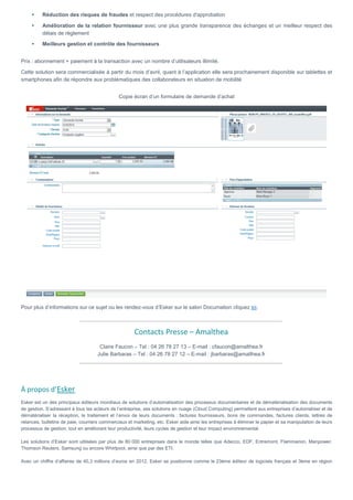 Réduction des risques de fraudes et respect des procédures d'approbation
Amélioration de la relation fournisseur avec une plus grande transparence des échanges et un meilleur respect des
délais de règlement
Meilleurs gestion et contrôle des fournisseurs
Prix : abonnement + paiement à la transaction avec un nombre d’utilisateurs illimité.
Cette solution sera commercialisée à partir du mois d’avril, quant à l’application elle sera prochainement disponible sur tablettes et
smartphones afin de répondre aux problématiques des collaborateurs en situation de mobilité
Copie écran d’un formulaire de demande d’achat
Pour plus d’informations sur ce sujet ou les rendez-vous d’Esker sur le salon Documation cliquez ici.
Contacts Presse – Amalthea
Claire Faucon – Tel : 04 26 78 27 13 – E-mail : cfaucon@amalthea.fr
Julie Barbaras – Tel : 04 26 78 27 12 – E-mail : jbarbaras@amalthea.fr
À propos d’Esker
Esker est un des principaux éditeurs mondiaux de solutions d’automatisation des processus documentaires et de dématérialisation des documents
de gestion. S’adressant à tous les acteurs de l’entreprise, ses solutions en nuage (Cloud Computing) permettent aux entreprises d’automatiser et de
dématérialiser la réception, le traitement et l’envoi de leurs documents : factures fournisseurs, bons de commandes, factures clients, lettres de
relances, bulletins de paie, courriers commerciaux et marketing, etc. Esker aide ainsi les entreprises à éliminer le papier et sa manipulation de leurs
processus de gestion, tout en améliorant leur productivité, leurs cycles de gestion et leur impact environnemental.
Les solutions d’Esker sont utilisées par plus de 80 000 entreprises dans le monde telles que Adecco, EDF, Entremont, Flammarion, Manpower,
Thomson Reuters, Samsung ou encore Whirlpool, ainsi que par des ETI.
Avec un chiffre d’affaires de 40,3 millions d’euros en 2012, Esker se positionne comme le 23ème éditeur de logiciels français et 3ème en région
 