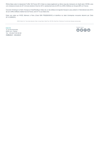 Rhône-Alpes selon le classement Truffle 100 France 2013. Esker se classe également au 5ème rang des champions du SaaS selon l’AFDEL avec
une croissance de plus de 25 % de ses solutions Cloud en 2013, représentant plus de 55% du chiffre d’affaires du Groupe (88% en France).
Couvrant l’Amérique du Nord, l’Europe et l’Asie/Pacifique, Esker est un des éditeurs de logiciels français le plus présent à l’international avec 68 %
de son chiffre d'affaires réalisé hors de France, dont 41 % aux Etats-Unis.
Esker est cotée sur NYSE Alternext à Paris (Code ISIN FR0000035818) et bénéficie du label d’entreprise innovante décerné par Oséo
(N° A1209022V).
©2014 Esker S.A. Tous droits réservés. Esker, le logo Esker, Esker Fax, VSI-FAX, SmarTerm, Persona et Tun sont des marques commerciales
_______________________________________________________________________________________________________________________________________________________________
Esker SA
10, rue des émeraudes
69006 Lyon - France
Tel : +33 (0)4 72 83 46 46
info@esker.fr – www.esker.fr
Suivez-nous
 