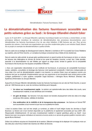 Dématérialisation, Factures fournisseurs, SaaS
La dématérialisation des factures fournisseurs accessible aux
petits volumes grâce au SaaS : le Groupe Ollandini choisit Esker
Lyon, le 27 août 2013 – Le Groupe Ollandini, opérateur touristique leader sur la Corse, a choisi Esker, un des
principaux éditeurs mondiaux de solutions de dématérialisation des processus documentaires, pour
dématérialiser les factures fournisseurs d’un de ses sites hôteliers (1 800 factures par an). Plus qu’une
question de volume, c’est toute une organisation qui a pu être modernisée grâce à une solution SaaS, faisant
de ce projet un exemple de dématérialisation à petite échelle.
Dans le cadre de sa stratégie de développement externe, Ollandini a racheté en 2011 la société Sud Corse Hôtellerie
qui exploite, près de Porto-Vecchio, un complexe touristique comprenant deux hôtels et trois résidences.
Dans le cadre de cette activité, le groupe gère quotidiennement un grand nombre de fournisseurs et donc un volume
de factures très hétérogène en termes de format et de canal de réception (courrier, e-mail, fax). Cette pluralité,
associée à la décentralisation du site hôtelier par rapport au siège social, rendait la gestion de la comptabilité
fournisseurs très lourde pour les équipes comptables d’Ollandini.
« Avec une organisation décentralisée et une multitude de fournisseurs, le processus de comptabilité fournisseur
(saisie, validation, consultation et stockage des factures) s’est rapidement complexifié. Il était donc indispensable de
nous doter d’un outil de dématérialisation adapté à nos besoins. La solution Esker nous est apparue comme une
évidence tant par sa simplicité d’implémentation que par son ergonomie et son évolutivité mais surtout parce qu’elle
s’intègre parfaitement à notre système comptable Cegid Business » témoigne Bruno Mortreuil, Directeur des
Systèmes d'Information du Groupe Ollandini.
Aujourd’hui le Groupe Ollandini dématérialise toutes les factures fournisseurs de son site de Porto-Vecchio, à savoir
près de 1 800 factures par an, avec de nombreux bénéfices parmi lesquels :
Un retour sur investissement rapide : la solution est opérationnelle dans des délais très courts, sans
investissement matériel, et ses bénéfices sont immédiats.
Un gain de temps : les factures n’ont plus besoin de transiter physiquement entre les sites et le siège
social pour être saisies, validées et stockées.
Une amélioration de la visibilité et de la transparence des processus : les factures en format PDF
sont accessibles à tout moment et par tous sur la plateforme Esker.
« Avec la solution Esker, tout est très simple, je numérise, je valide et l’outil intègre toutes les données à Cegid
Business. La facture est à tout moment disponible sur la plateforme et rapidement accessible par tous (DAF, DSI,
Responsable d’établissement). Et ceci sans investissement matériel ni logiciel spécifique grâce au SaaS : nous
faisons tout avec nos propres ordinateurs et scanners et avons accès à un service de grande qualité à moindre coût »
ajoute Bruno Mortreuil.
Grâce à la confiance acquise et à l’évolutivité de la solution, Ollandini envisage de la déployer d’ici quelques mois sur
des sites plus volumineux traitant des dizaines de milliers de factures.
 