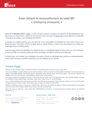 COMMUNIQUE DE PRESSE
Esker obtient le renouvellement du label BPI
« entreprise innovante »
Lyon, le 2 décembre 2015 – Esker, un des principaux éditeurs mondiaux de solutions de dématérialisation des
documents en mode Cloud, a obtenu le 20 novembre 2015 de la part de bpifrance le renouvellement du label BPI
« Entreprise innovante » pour la période 2015/2018.
L'obtention de ce label confirme, pour une durée de 3 ans renouvelable, la possibilité pour les Fonds Communs de
Placement pour l'Innovation (FCPI) d’investir dans le capital d’Esker, et pour leurs souscripteurs de profiter des
avantages fiscaux correspondants.
Il permet aussi à Esker de bénéficier de l’Article 26 de la Loi de Modernisation de l’Economie qui vise à favoriser
l’accès des PME aux marchés publics de haute technologie, de R&D et d’études technologiques.
Ce label salue une nouvelle fois la stratégie d’innovation d’Esker qui développe des solutions de dématérialisation
toujours plus pointues en parfaite adéquation avec les attentes de son marché.
À propos d’Esker
Esker est un des principaux éditeurs mondiaux de solutions de dématérialisation des documents en mode Cloud.
Parce que l’utilisation du papier pénalise encore trop les entreprises, Esker leur permet de dématérialiser le traitement de leurs documents de
gestion : commandes d’achats, factures fournisseurs, commandes clients, factures clients, réclamations clients… Ses solutions logicielles sont
adaptées à tous les environnements : géographiques, réglementaires, technologiques.
Les solutions d’Esker sont utilisées par plus de 11 000 clients dans le monde, des ETI aux grands groupes, parmi lesquels Arkadin, le Groupe
Bel, bioMérieux, Bayer, Direct Energie, Léa Nature, Sanofi, Staci, Vaillant Group, ou encore Whirlpool.
Avec un chiffre d’affaires de 46,1millions d’euros en 2014, dont 65% issu de ses solutions Cloud, Esker se positionne comme le 21ème éditeur
de logiciels français et 3ème en région Rhône-Alpes selon le classement Truffle 100 France 2014.
Présent en Amérique du Nord, en Europe et en Asie/Pacifique, Esker est un des éditeurs de logiciels français les plus présents à l’international
avec 65% de son chiffre d'affaires réalisé hors de France, dont 40% aux Etats-Unis.
Esker est cotée sur Alternext à Paris (Code ISIN FR0000035818) et bénéficie du label d’entreprise innovante décerné par bpifrance
(N° 3684151/1).
Esker SA
10 rue des Emeraudes, 69006 Lyon
Tél. – +33 (0) 4 72 83 46 46
Fax – +33 (0) 4 72 83 46 40
E-mail – info@esker.fr
Contacts Presse – AMALTHEA
Claire Faucon – Tel : 04 26 78 27 13
E-mail : cfaucon@amalthea.fr
Julie Barbaras – Tel : 04 26 78 27 12
E-mail : jbarbaras@amalthea.fr
Suivez-nous
 