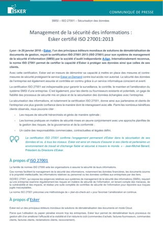SMSI – ISO 27001 – Sécurisation des données
Management de la sécurité des informations :
Esker certifié ISO 27001:2013
Lyon - le 29 janvier 2018 – Esker, l’un des principaux éditeurs mondiaux de solutions de dématérialisation de
documents de gestion, reçoit la certification ISO 27001:2013 (ISO 27001) pour son système de management
de la sécurité d’information (SMSI) par la société d’audit indépendante A-lign. Internationalement reconnue,
la norme ISO 27001 permet de certifier la capacité d’Esker à protéger ses données ainsi que celles de ses
clients.
Avec cette certification, Esker est en mesure de démontrer sa capacité à mettre en place des mesures et contre-
mesures de sécurité protégeant le service Esker on Demand contre tout accès non autorisé. La sécurité des données
de l’entreprise est également assurée et contrôlée en continu grâce à un service informatique conscient et averti.
La certification ISO 27001 est indispensable pour garantir la surveillance, le contrôle, le maintien et l’amélioration du
système SMSI d’une entreprise. C’est également, pour les clients ou fournisseurs existants et potentiels, un gage de
fiabilité des processus de sécurité mis en place et de la sécurisation des données échangées avec l’entreprise.
La sécurisation des informations, et notamment la certification ISO 27001, donne ainsi aux partenaires et clients de
l’entreprise une plus grande confiance dans la manière dont ils interagissent avec elle. Parmi les nombreux bénéfices
clients observés, nous pouvons citer :
- Les risques de sécurité hiérarchisés et gérés de manière optimale ;
- Les bonnes pratiques en matière de sécurité mises en œuvre conjointement avec une approche planifiée de
la gestion des risques, de la gouvernance et de la conformité ;
- Un cadre des responsabilités commerciales, contractuelles et légales défini.
La certification ISO 27001 confirme l’engagement permanent d’Esker dans la sécurisation de ses
données et ce, à tous les niveaux. Esker est ainsi en mesure d’assurer à ses clients et partenaires un
environnement de travail et d’échange fiable et sécurisé à travers le monde. » - Jean-Michel Bérard,
Président du Directoire d’Esker.
À propos d’ISO 27001
La famille de normes ISO 27000 aide les organisations à assurer la sécurité de leurs informations.
Ces normes facilitent le management de la sécurité des informations, notamment les données financières, les documents soumis
à la propriété intellectuelle, les informations relatives au personnel ou les données confiées aux entreprises par des tiers.
ISO/IEC 27001, qui expose les exigences relatives aux systèmes de management de la sécurité des informations (SMSI), requiert
qu’une entreprise examine régulièrement les risques en matière de sécurité de l’information, en tenant compte des menaces, de
la vulnérabilité et des impacts, et réalise une suite complète de contrôles de sécurité de l’information pour répondre aux risques
jugés inacceptables.
La norme ISO 27001 préconise une méthodologie de « plan-do-check-act » pour favoriser l’amélioration en continue.
À propos d’Esker
Esker est un des principaux éditeurs mondiaux de solutions de dématérialisation des documents en mode Cloud.
Parce que l’utilisation du papier pénalise encore trop les entreprises, Esker leur permet de dématérialiser leurs processus de
gestion afin d’en améliorer l’efficacité et la visibilité et d’en réduire le coût (commandes d’achats, factures fournisseurs, commandes
clients, factures clients, réclamations clients, recouvrement).
 