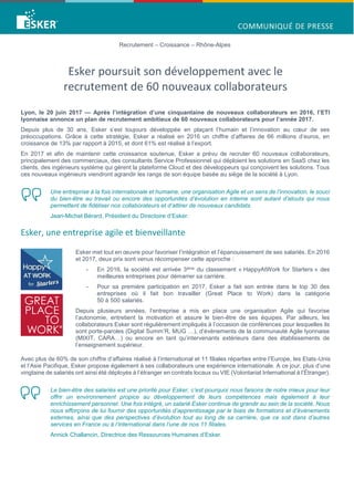 Recrutement – Croissance – Rhône-Alpes
Esker poursuit son développement avec le
recrutement de 60 nouveaux collaborateurs
Lyon, le 20 juin 2017 — Après l’intégration d’une cinquantaine de nouveaux collaborateurs en 2016, l’ETI
lyonnaise annonce un plan de recrutement ambitieux de 60 nouveaux collaborateurs pour l’année 2017.
Depuis plus de 30 ans, Esker s’est toujours développée en plaçant l’humain et l’innovation au cœur de ses
préoccupations. Grâce à cette stratégie, Esker a réalisé en 2016 un chiffre d’affaires de 66 millions d’euros, en
croissance de 13% par rapport à 2015, et dont 61% est réalisé à l’export.
En 2017 et afin de maintenir cette croissance soutenue, Esker a prévu de recruter 60 nouveaux collaborateurs,
principalement des commerciaux, des consultants Service Professionnel qui déploient les solutions en SaaS chez les
clients, des ingénieurs système qui gèrent la plateforme Cloud et des développeurs qui conçoivent les solutions. Tous
ces nouveaux ingénieurs viendront agrandir les rangs de son équipe basée au siège de la société à Lyon.
Une entreprise à la fois internationale et humaine, une organisation Agile et un sens de l’innovation, le souci
du bien-être au travail ou encore des opportunités d’évolution en interne sont autant d’atouts qui nous
permettent de fidéliser nos collaborateurs et d’attirer de nouveaux candidats.
Jean-Michel Bérard, Président du Directoire d’Esker.
Esker, une entreprise agile et bienveillante
Esker met tout en œuvre pour favoriser l’intégration et l’épanouissement de ses salariés. En 2016
et 2017, deux prix sont venus récompenser cette approche :
- En 2016, la société est arrivée 3ème du classement « HappyAtWork for Starters » des
meilleures entreprises pour démarrer sa carrière.
- Pour sa première participation en 2017, Esker a fait son entrée dans le top 30 des
entreprises où il fait bon travailler (Great Place to Work) dans la catégorie
50 à 500 salariés.
Depuis plusieurs années, l’entreprise a mis en place une organisation Agile qui favorise
l’autonomie, entretient la motivation et assure le bien-être de ses équipes. Par ailleurs, les
collaborateurs Esker sont régulièrement impliqués à l’occasion de conférences pour lesquelles ils
sont porte-paroles (Digital Summ’R, MUG …), d’évènements de la communauté Agile lyonnaise
(MIXIT, CARA…) ou encore en tant qu’intervenants extérieurs dans des établissements de
l’enseignement supérieur.
Avec plus de 60% de son chiffre d’affaires réalisé à l’international et 11 filiales réparties entre l’Europe, les Etats-Unis
et l’Asie Pacifique, Esker propose également à ses collaborateurs une expérience internationale. A ce jour, plus d’une
vingtaine de salariés ont ainsi été déployés à l’étranger en contrats locaux ou VIE (Volontariat International à l’Étranger).
Le bien-être des salariés est une priorité pour Esker, c’est pourquoi nous faisons de notre mieux pour leur
offrir un environnement propice au développement de leurs compétences mais également à leur
enrichissement personnel. Une fois intégré, un salarié Esker continue de grandir au sein de la société. Nous
nous efforçons de lui fournir des opportunités d’apprentissage par le biais de formations et d’événements
externes, ainsi que des perspectives d’évolution tout au long de sa carrière, que ce soit dans d’autres
services en France ou à l’international dans l’une de nos 11 filiales.
Annick Challancin, Directrice des Ressources Humaines d’Esker.
 