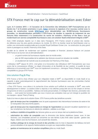 COMMUNIQUE DE PRESSE
Dématérialisation – Factures fournisseurs – SaaS/Cloud
STX France met le cap sur la dématérialisation avec Esker
Lyon, le 5 octobre 2015 — A l’occasion de la Convention des Utilisateurs SAP Francophones qui se
tiendra les 7 et 8 octobre prochains à Lyon, Esker annonce la signature d’un nouveau contrat avec le
groupe de construction navale STX France pour dématérialiser ses 50 000 factures fournisseurs
annuelles. La dématérialisation permettra à STX France de doubler la capacité de traitement de ses
factures liées notamment à la construction du navire de croisière « Harmony of the Seas » tout en
modernisant son service comptabilité fournisseurs avec une solution SaaS entièrement intégrée à SAP
®
.
Avec 2 600 employés répartis sur 2 sites dans l’hexagone, STX France conçoit et produit des navires
de référence pour les plus grands armateurs du monde. En 2013, le chantier naval de Saint-Nazaire s’est vu
confier une commande exceptionnelle par la société Royal Caribbean Cruise Line : la construction du plus grand
navire à passagers au monde, l’Harmony of the Seas.
Au-delà de la volonté de moderniser son système comptable et financier, plusieurs facteurs ont poussé
STX France à se tourner vers la dématérialisation :
- un grand nombre de fournisseurs répartis dans le monde entier,
- plus de 500 responsables de la validation des factures souvent en situation de mobilité,
- un doublement de l’activité avec la construction de l’Harmony of the Seas.
« Utilisateur SAP
®
depuis fin 2013, c’est grâce à la Convention des Utilisateurs SAP Francophones que nous
avons fait la connaissance d’Esker. Le degré d’innovation et de flexibilité de leur solution, la qualité de leurs
références et la proximité avec SAP
®
nous ont rapidement convaincus », témoigne Thierry Pralong, responsable
comptabilité du groupe STX France.
Une solution Plug & Play
STX France a fait le choix d’Esker pour son intégration totale à SAP
®
, sa disponibilité en mode SaaS et sa
capacité à gérer automatiquement le rapprochement des factures fournisseurs avec les commandes d’achat
saisies dans SAP
®
.
« Chez STX France, nous étions à la recherche d’une solution qu’il suffirait de connecter à SAP
®
, sans autre
développement à réaliser. La solution Esker a répondu à nos attentes puisqu’elle est à la fois simple en termes
d’ergonomie et riche en possibilités. Tableaux de bords personnalisés, tri intelligent des factures, priorisation des
tâches, … sont autant de fonctionnalités que nous n’avions pas anticipées mais qui ont changé le quotidien de
nos équipes » ajoute Thierry Pralong.
Suite à la mise en place de la solution Esker, STX France profite des bénéfices suivants :
- gain de temps pour les comptables avec la quasi suppression des interventions humaines de saisie et de
la manipulation des documents papiers,
- gain de temps pour les responsables en charge de l’approbation qui peuvent visualiser rapidement, sur
leur smartphone, les factures en attente de validation, validées ou en litige,
- meilleure visibilité et traçabilité des factures grâce au suivi en temps réel via la plateforme Esker,
- valorisation du métier de comptable avec la diminution des tâches répétitives (saisie, scan, tri des
factures). Les comptables peuvent se concentrer sur des tâches à plus forte valeur ajoutée : gestion des
litiges, relation avec les fournisseurs, suivi proactif des dossiers,
- meilleur pilotage de la charge de travail et des priorités avec la mise à disposition de tableaux de bord
personnalisables et de rapports hebdomadaires envoyés aux responsables d’équipe,
- gestion et maintenance de la solution simplifiées grâce au mode SaaS.
 